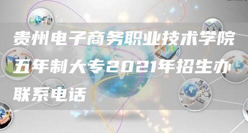 贵州电子商务职业技术学院五年制大专2021年招生办联系电话(7)