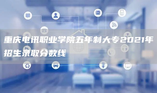 重庆电讯职业学院五年制大专2021年招生录取分数线