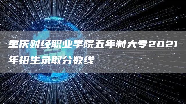 重庆财经职业学院五年制大专2021年招生录取分数线