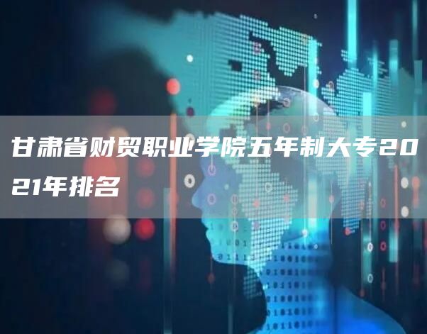 甘肃省财贸职业学院五年制大专2021年排名