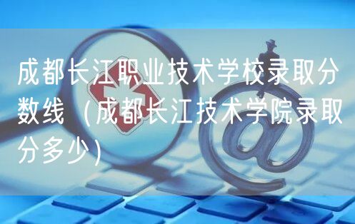 成都长江职业技术学校录取分数线（成都长江技术学院录取分多少）
