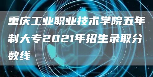 重庆工业职业技术学院五年制大专2021年招生录取分数线