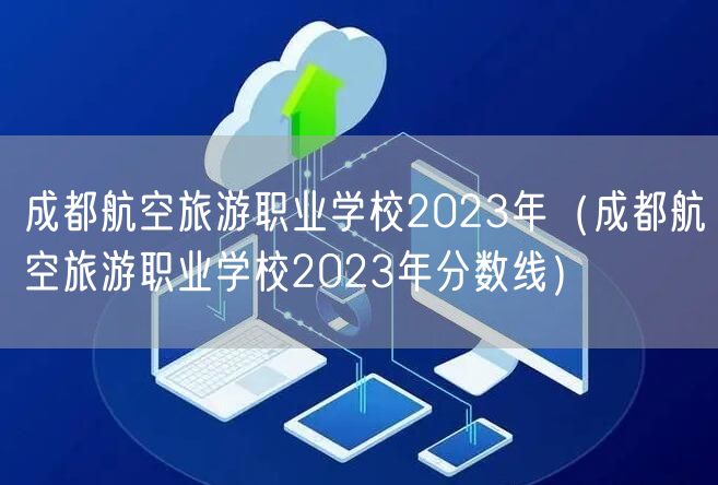 成都航空旅游职业学校2023年（成都航空旅游职业学校2023年分数线）