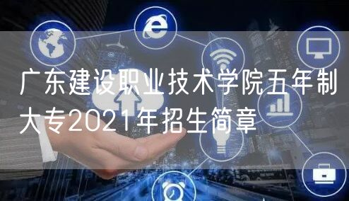 广东建设职业技术学院五年制大专2021年招生简章