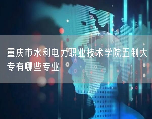 重庆市水利电力职业技术学院五制大专有哪些专业